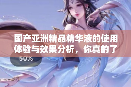 国产亚洲精品精华液的使用体验与效果分析，你真的了解吗