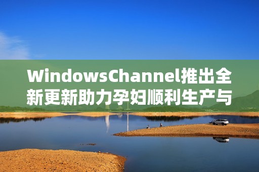 WindowsChannel推出全新更新助力孕妇顺利生产与护理