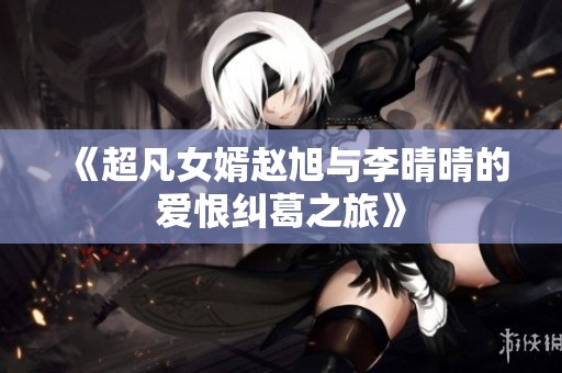 《超凡女婿赵旭与李晴晴的爱恨纠葛之旅》