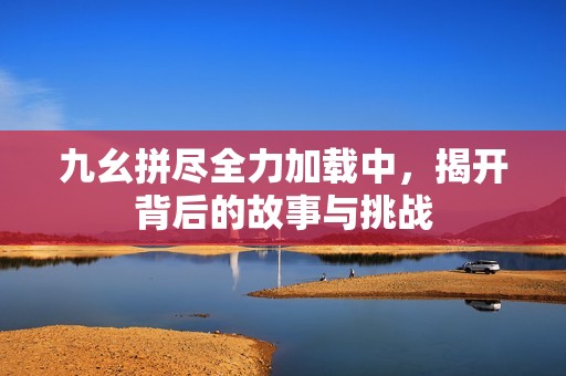 九幺拼尽全力加载中，揭开背后的故事与挑战