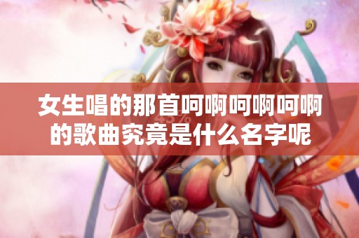 女生唱的那首呵啊呵啊呵啊的歌曲究竟是什么名字呢