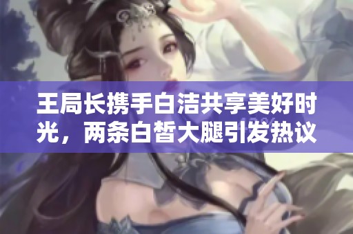 王局长携手白洁共享美好时光，两条白皙大腿引发热议