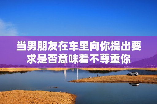 当男朋友在车里向你提出要求是否意味着不尊重你