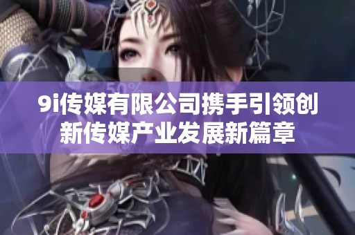 9i传媒有限公司携手引领创新传媒产业发展新篇章