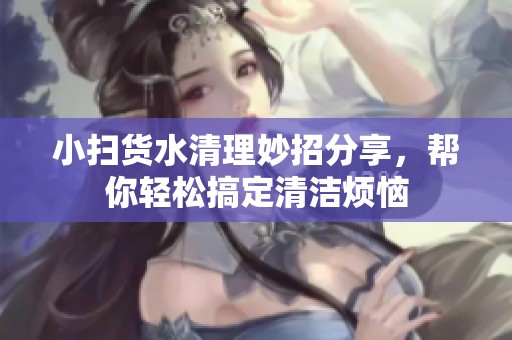 小扫货水清理妙招分享，帮你轻松搞定清洁烦恼