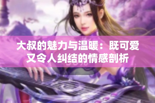 大叔的魅力与温暖：既可爱又令人纠结的情感剖析