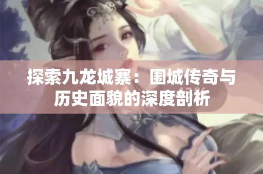 探索九龙城寨：围城传奇与历史面貌的深度剖析