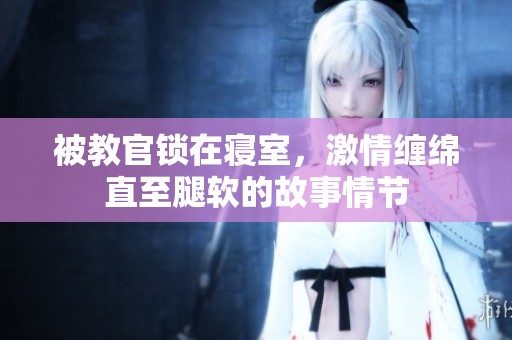 被教官锁在寝室，激情缠绵直至腿软的故事情节