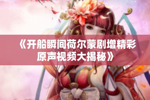 《开船瞬间荷尔蒙剧增精彩原声视频大揭秘》