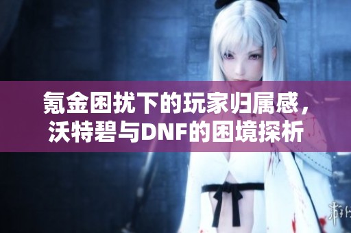 氪金困扰下的玩家归属感，沃特碧与DNF的困境探析