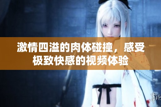 激情四溢的肉体碰撞，感受极致快感的视频体验