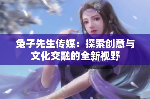 兔子先生传媒：探索创意与文化交融的全新视野