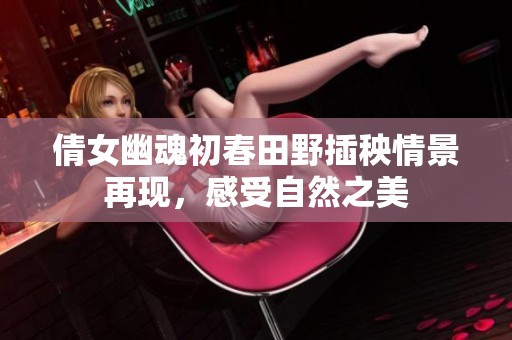 倩女幽魂初春田野插秧情景再现，感受自然之美