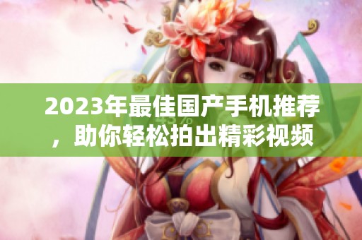 2023年最佳国产手机推荐，助你轻松拍出精彩视频