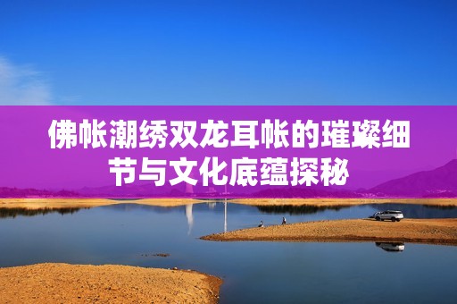 佛帐潮绣双龙耳帐的璀璨细节与文化底蕴探秘