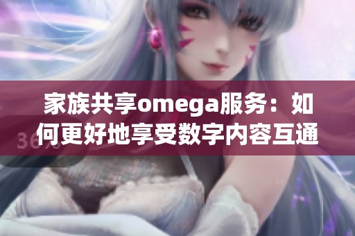 家族共享omega服务：如何更好地享受数字内容互通体验