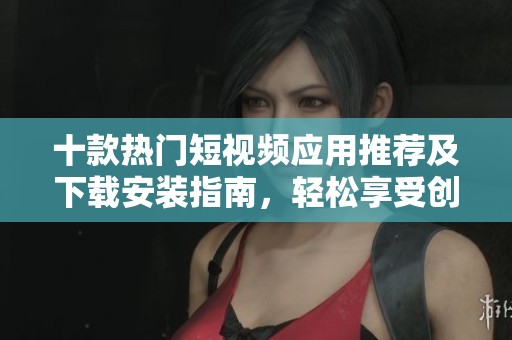 十款热门短视频应用推荐及下载安装指南，轻松享受创作乐趣