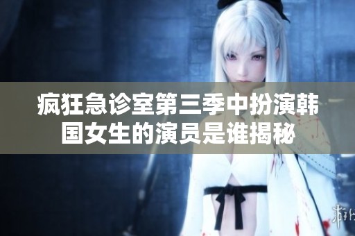 疯狂急诊室第三季中扮演韩国女生的演员是谁揭秘