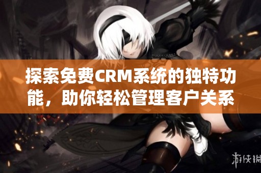 探索免费CRM系统的独特功能，助你轻松管理客户关系