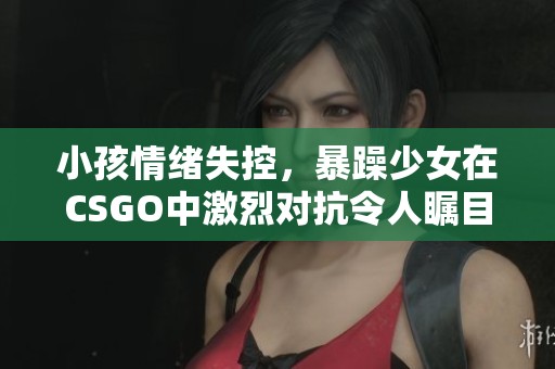 小孩情绪失控，暴躁少女在CSGO中激烈对抗令人瞩目