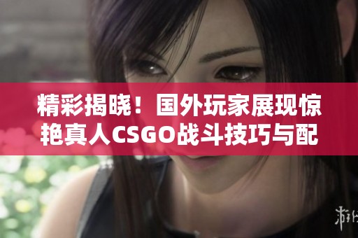 精彩揭晓！国外玩家展现惊艳真人CSGO战斗技巧与配合