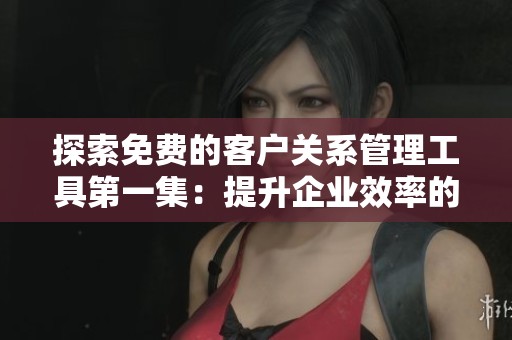 探索免费的客户关系管理工具第一集：提升企业效率的秘密