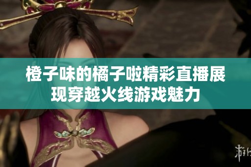 橙子味的橘子啦精彩直播展现穿越火线游戏魅力