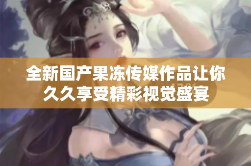 全新国产果冻传媒作品让你久久享受精彩视觉盛宴