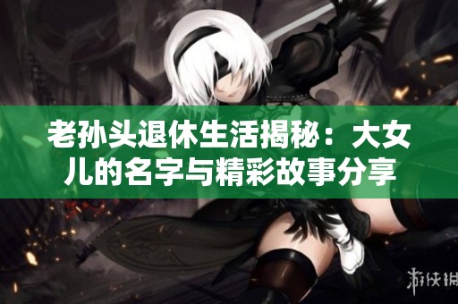老孙头退休生活揭秘：大女儿的名字与精彩故事分享