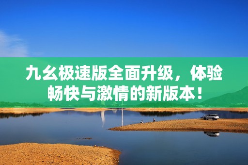 九幺极速版全面升级，体验畅快与激情的新版本！