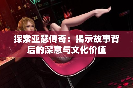 探索亚瑟传奇：揭示故事背后的深意与文化价值