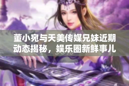 董小宛与天美传媒兄妹近期动态揭秘，娱乐圈新鲜事儿！