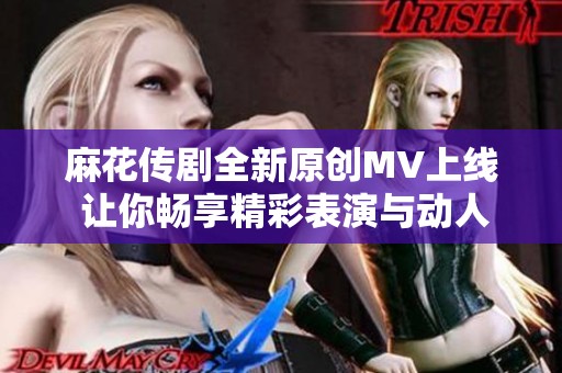 麻花传剧全新原创MV上线 让你畅享精彩表演与动人音乐