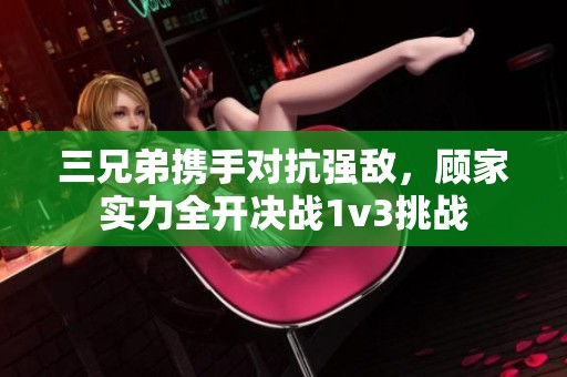 三兄弟携手对抗强敌，顾家实力全开决战1v3挑战