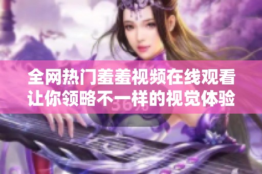 全网热门羞羞视频在线观看让你领略不一样的视觉体验