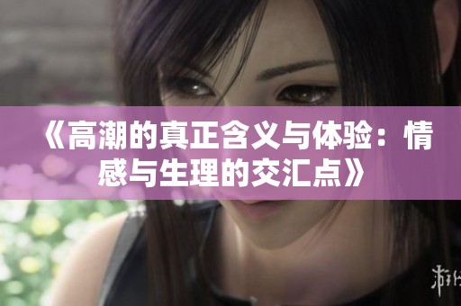 《高潮的真正含义与体验：情感与生理的交汇点》