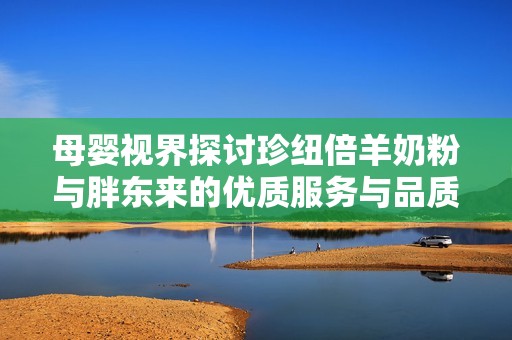 母婴视界探讨珍纽倍羊奶粉与胖东来的优质服务与品质提升之道