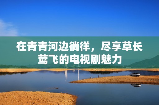 在青青河边徜徉，尽享草长莺飞的电视剧魅力