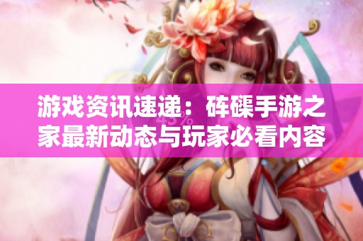 游戏资讯速递：砗磲手游之家最新动态与玩家必看内容大汇总