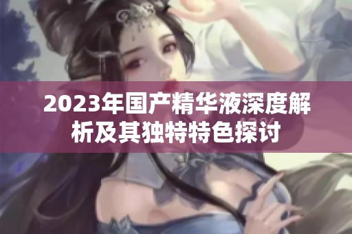 2023年国产精华液深度解析及其独特特色探讨