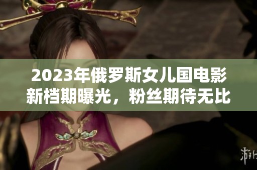 2023年俄罗斯女儿国电影新档期曝光，粉丝期待无比