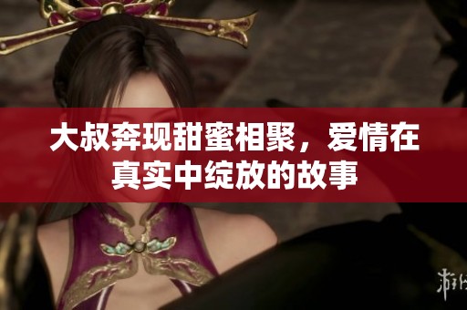 大叔奔现甜蜜相聚，爱情在真实中绽放的故事