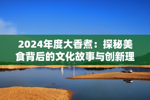 2024年度大香煮：探秘美食背后的文化故事与创新理念