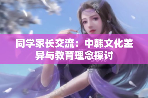 同学家长交流：中韩文化差异与教育理念探讨
