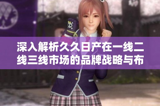 深入解析久久日产在一线二线三线市场的品牌战略与布局