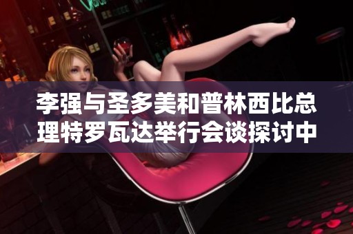 李强与圣多美和普林西比总理特罗瓦达举行会谈探讨中非合作新机遇