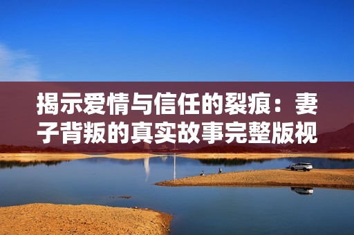 揭示爱情与信任的裂痕：妻子背叛的真实故事完整版视频