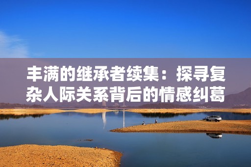 丰满的继承者续集：探寻复杂人际关系背后的情感纠葛与秘密