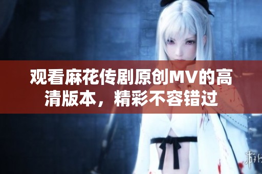 观看麻花传剧原创MV的高清版本，精彩不容错过