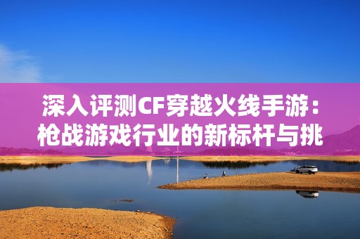 深入评测CF穿越火线手游：枪战游戏行业的新标杆与挑战